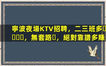 寧波夜場KTV招聘，二三班多，無套路，絕對靠譜多賺